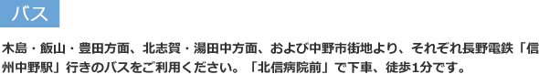 バス:木島・飯山・豊田方面、北志賀・湯田中方面、および中野市街地より、それぞれ長野電鉄「信州中野駅」行きのバスをご利用ください。「北信病院前」で下車、徒歩1分です。